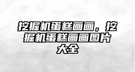 挖掘機(jī)蛋糕畫畫，挖掘機(jī)蛋糕畫畫圖片大全