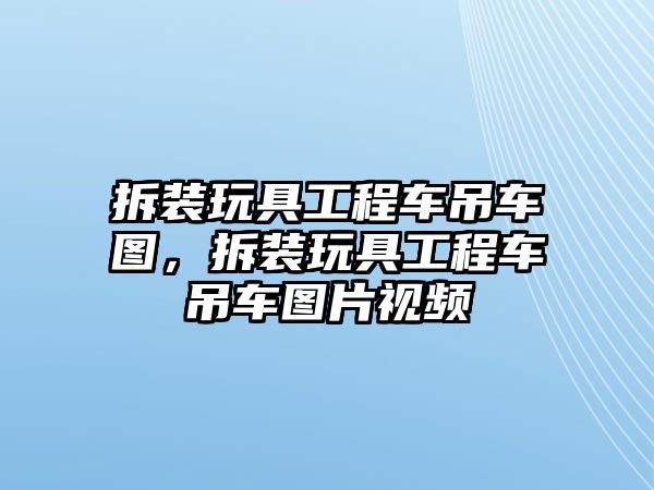 拆裝玩具工程車吊車圖，拆裝玩具工程車吊車圖片視頻