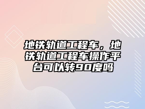 地鐵軌道工程車，地鐵軌道工程車操作平臺(tái)可以轉(zhuǎn)90度嗎