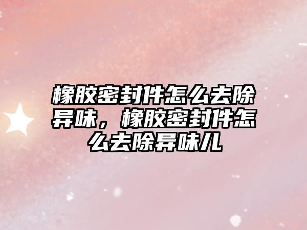 橡膠密封件怎么去除異味，橡膠密封件怎么去除異味兒