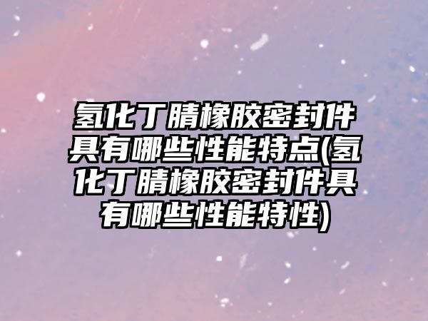 氫化丁腈橡膠密封件具有哪些性能特點(diǎn)(氫化丁腈橡膠密封件具有哪些性能特性)