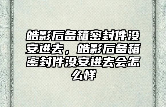 皓影后備箱密封件沒(méi)安進(jìn)去，皓影后備箱密封件沒(méi)安進(jìn)去會(huì)怎么樣