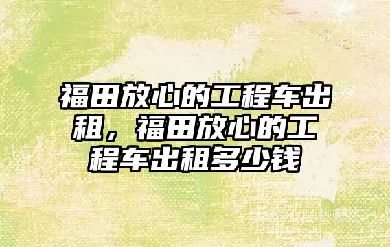 福田放心的工程車出租，福田放心的工程車出租多少錢