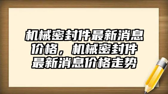 機械密封件最新消息價格，機械密封件最新消息價格走勢