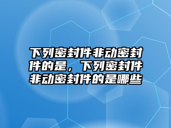 下列密封件非動密封件的是，下列密封件非動密封件的是哪些