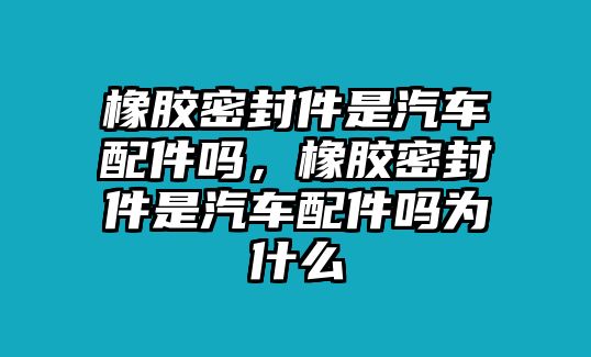 橡膠密封件是汽車配件嗎，橡膠密封件是汽車配件嗎為什么