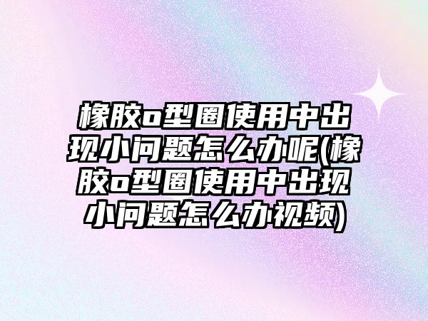 橡膠o型圈使用中出現(xiàn)小問(wèn)題怎么辦呢(橡膠o型圈使用中出現(xiàn)小問(wèn)題怎么辦視頻)