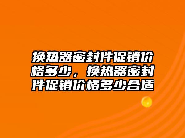 換熱器密封件促銷價格多少，換熱器密封件促銷價格多少合適