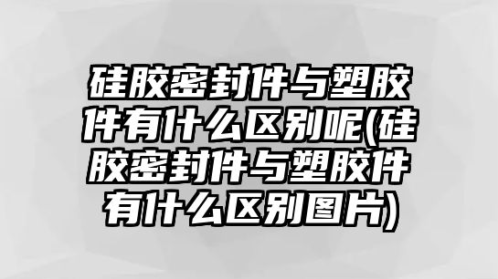 硅膠密封件與塑膠件有什么區(qū)別呢(硅膠密封件與塑膠件有什么區(qū)別圖片)