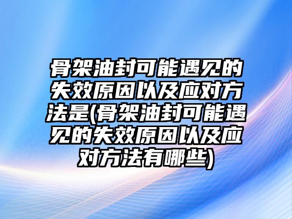 骨架油封可能遇見的失效原因以及應(yīng)對方法是(骨架油封可能遇見的失效原因以及應(yīng)對方法有哪些)