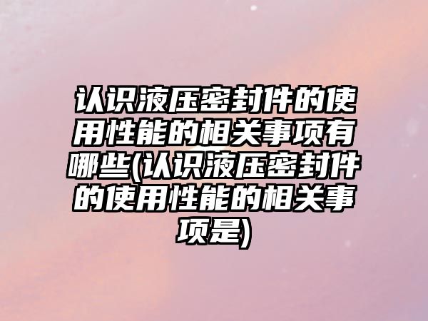 認識液壓密封件的使用性能的相關(guān)事項有哪些(認識液壓密封件的使用性能的相關(guān)事項是)