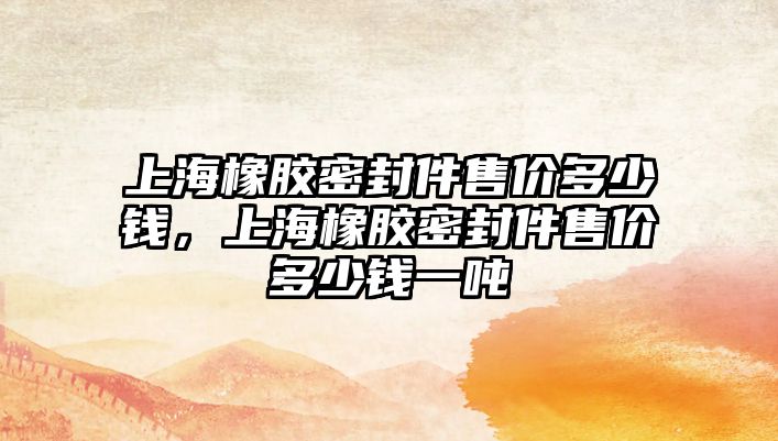 上海橡膠密封件售價多少錢，上海橡膠密封件售價多少錢一噸