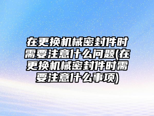 在更換機械密封件時需要注意什么問題(在更換機械密封件時需要注意什么事項)