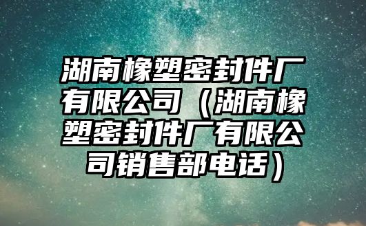 湖南橡塑密封件廠有限公司（湖南橡塑密封件廠有限公司銷售部電話）