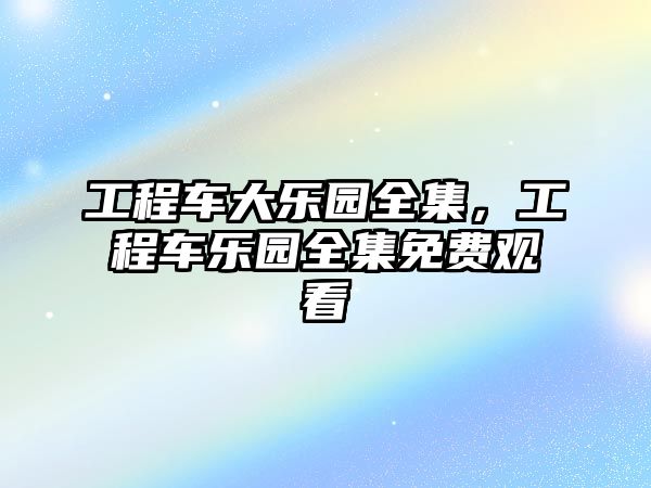 工程車大樂(lè)園全集，工程車樂(lè)園全集免費(fèi)觀看