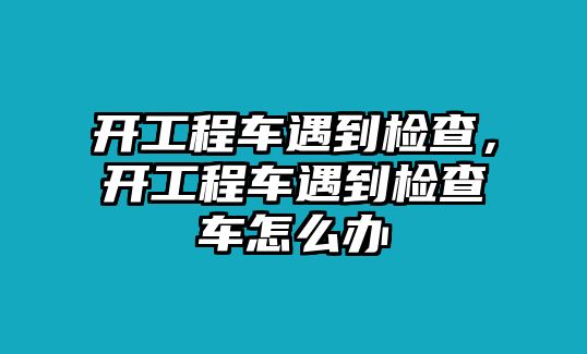 開工程車遇到檢查，開工程車遇到檢查車怎么辦