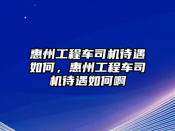 惠州工程車司機待遇如何，惠州工程車司機待遇如何啊