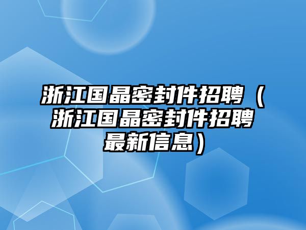 浙江國晶密封件招聘（浙江國晶密封件招聘最新信息）