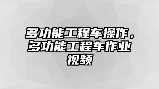 多功能工程車操作，多功能工程車作業(yè)視頻