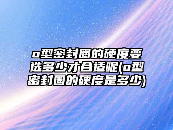 o型密封圈的硬度要選多少才合適呢(o型密封圈的硬度是多少)