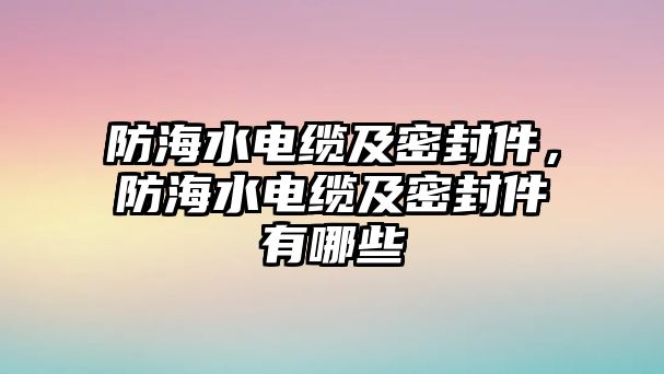 防海水電纜及密封件，防海水電纜及密封件有哪些