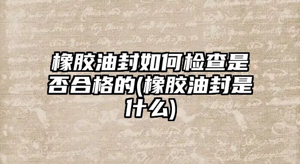 橡膠油封如何檢查是否合格的(橡膠油封是什么)