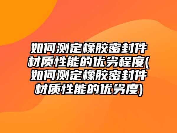 如何測定橡膠密封件材質(zhì)性能的優(yōu)劣程度(如何測定橡膠密封件材質(zhì)性能的優(yōu)劣度)