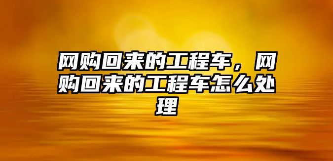 網(wǎng)購(gòu)回來(lái)的工程車，網(wǎng)購(gòu)回來(lái)的工程車怎么處理