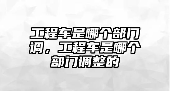 工程車是哪個(gè)部門調(diào)，工程車是哪個(gè)部門調(diào)整的