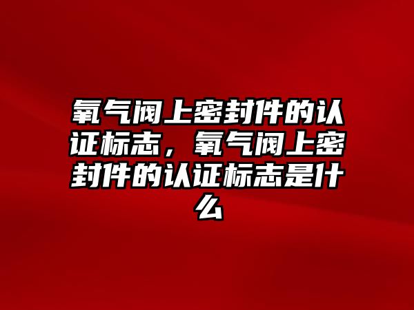 氧氣閥上密封件的認(rèn)證標(biāo)志，氧氣閥上密封件的認(rèn)證標(biāo)志是什么