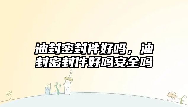 油封密封件好嗎，油封密封件好嗎安全嗎