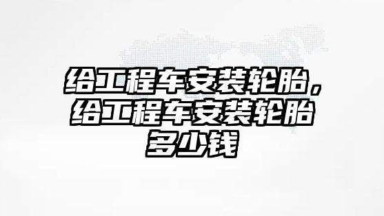 給工程車安裝輪胎，給工程車安裝輪胎多少錢