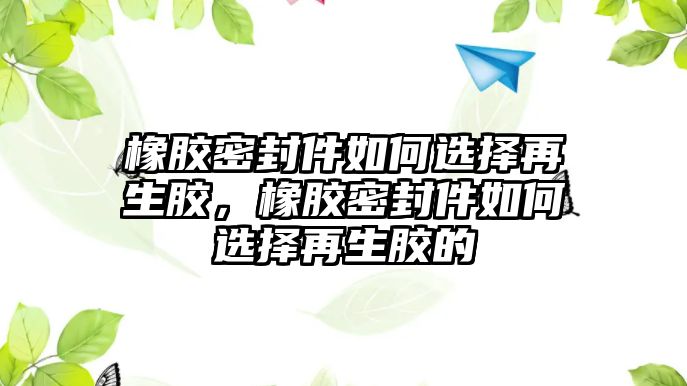 橡膠密封件如何選擇再生膠，橡膠密封件如何選擇再生膠的