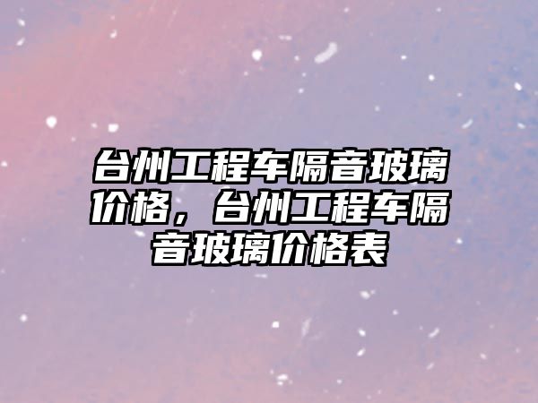 臺州工程車隔音玻璃價格，臺州工程車隔音玻璃價格表