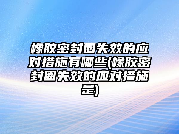 橡膠密封圈失效的應(yīng)對措施有哪些(橡膠密封圈失效的應(yīng)對措施是)