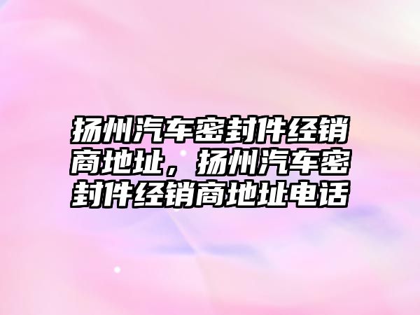 揚州汽車密封件經(jīng)銷商地址，揚州汽車密封件經(jīng)銷商地址電話