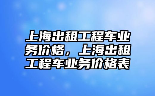 上海出租工程車業(yè)務(wù)價格，上海出租工程車業(yè)務(wù)價格表