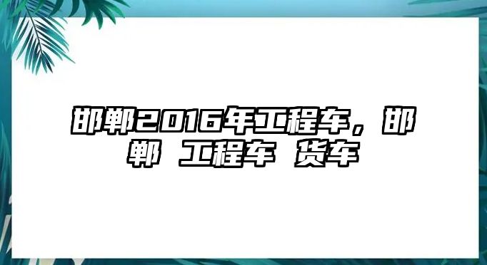 邯鄲2016年工程車，邯鄲 工程車 貨車