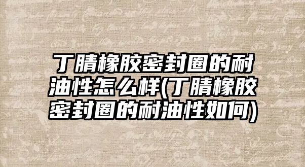 丁腈橡膠密封圈的耐油性怎么樣(丁腈橡膠密封圈的耐油性如何)