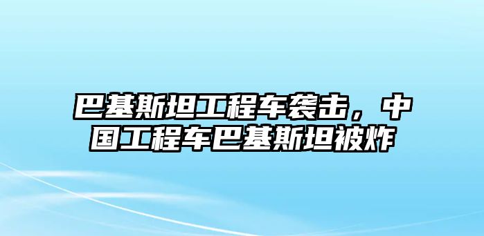 巴基斯坦工程車襲擊，中國工程車巴基斯坦被炸