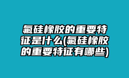 氟硅橡膠的重要特征是什么(氟硅橡膠的重要特征有哪些)