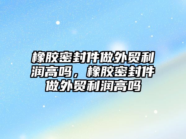 橡膠密封件做外貿(mào)利潤高嗎，橡膠密封件做外貿(mào)利潤高嗎