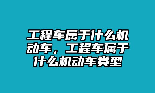 工程車屬于什么機(jī)動(dòng)車，工程車屬于什么機(jī)動(dòng)車類型