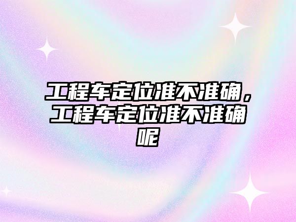 工程車定位準不準確，工程車定位準不準確呢