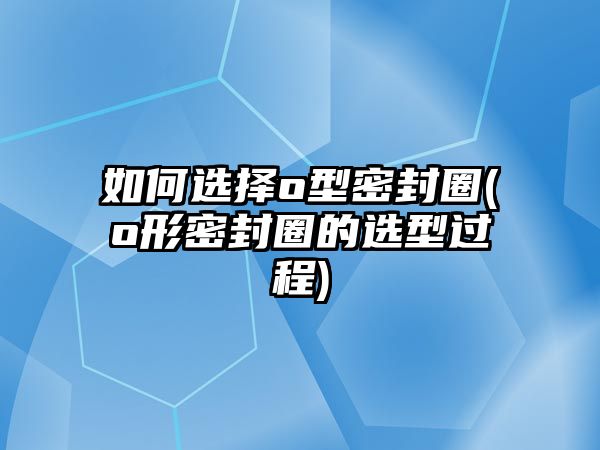 如何選擇o型密封圈(o形密封圈的選型過程)