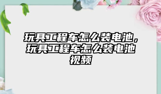 玩具工程車怎么裝電池，玩具工程車怎么裝電池視頻