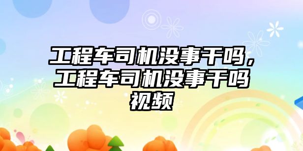 工程車司機沒事干嗎，工程車司機沒事干嗎視頻