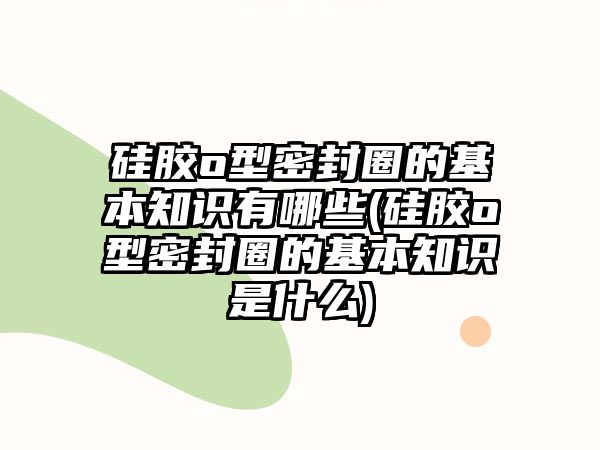 硅膠o型密封圈的基本知識(shí)有哪些(硅膠o型密封圈的基本知識(shí)是什么)