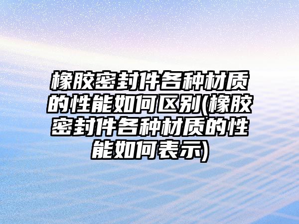 橡膠密封件各種材質(zhì)的性能如何區(qū)別(橡膠密封件各種材質(zhì)的性能如何表示)