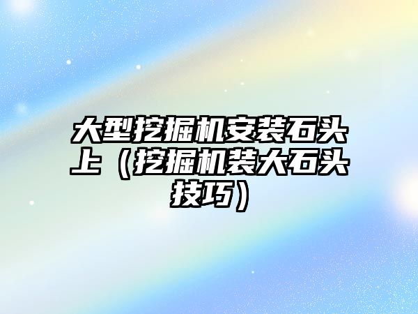 大型挖掘機安裝石頭上（挖掘機裝大石頭技巧）